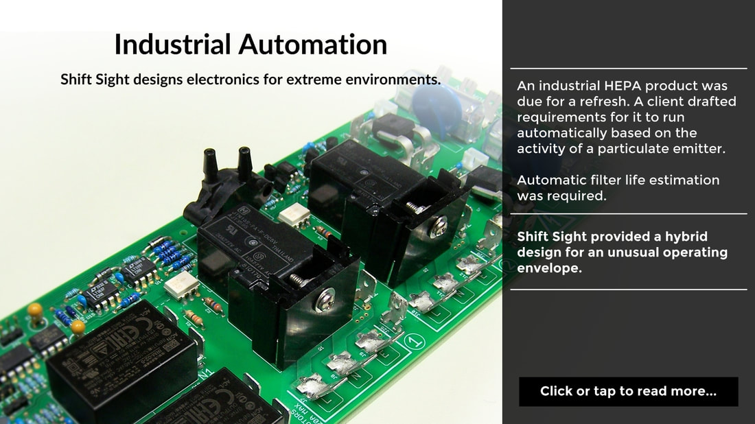 Industrial Automation. Shift Sight designs electronics for extreme environments. An industrial HEPA product was due for a refresh. A client drafted requirements for it to run automatically based on the activity of a particulate emitter.  Automatic filter life estimation was required. Shift Sight provided a hybrid design for an unusual operating envelope. Click or tap to read more...