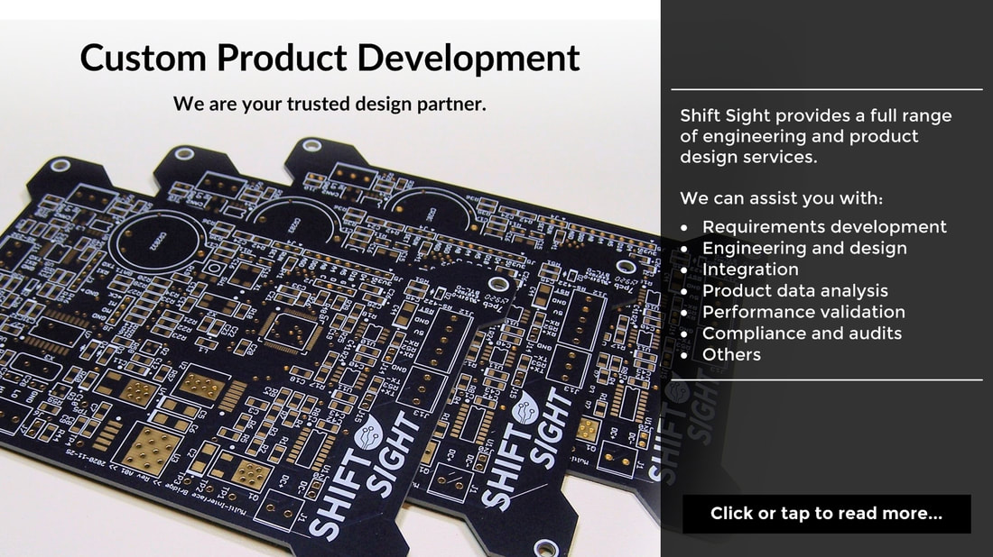 Custom Product Development. We are your trusted design partner. Shift Sight provides a full range of engineering and product design services.   We can assist you with: Requirements development; Engineering and design; Integration; Product data analysis; Performance validation; Compliance and audits; Others. Click or tap to read more...